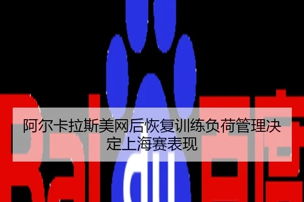 阿尔卡拉斯美网后恢复训练负荷管理决定上海赛表现